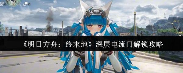 明日方舟：终末地 深层电流门解锁攻略